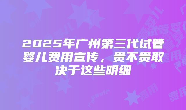 2025年广州第三代试管婴儿费用宣传，贵不贵取决于这些明细