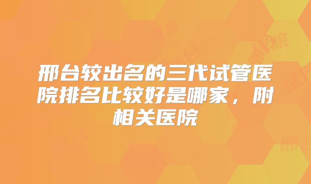 邢台较出名的三代试管医院排名比较好是哪家，附相关医院