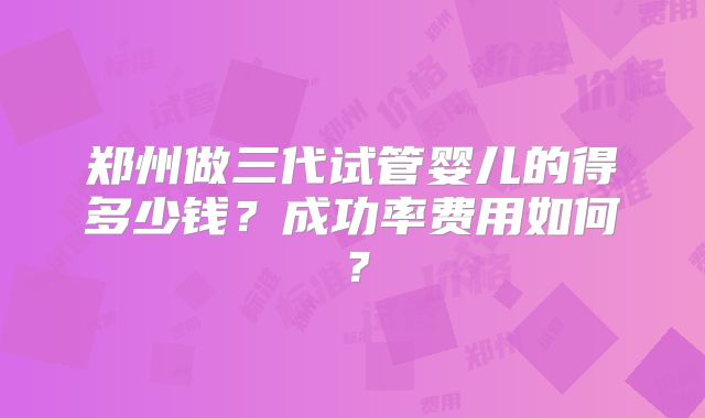 郑州做三代试管婴儿的得多少钱？成功率费用如何？