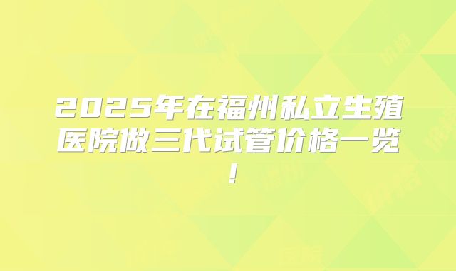 2025年在福州私立生殖医院做三代试管价格一览!