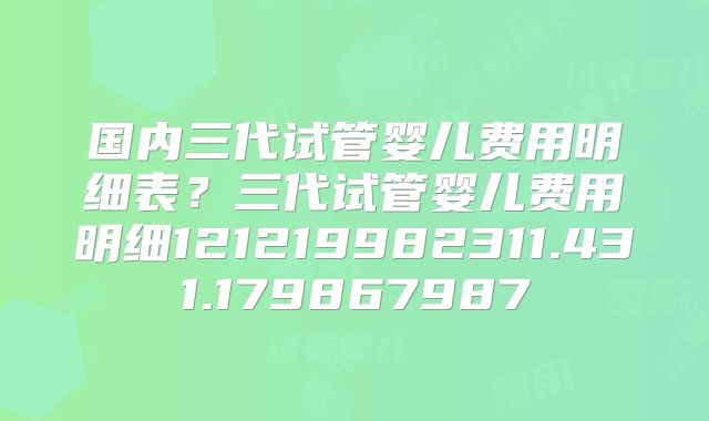 国内三代试管婴儿费用明细表?三代试管婴儿费用明细121219982311.431.179867987