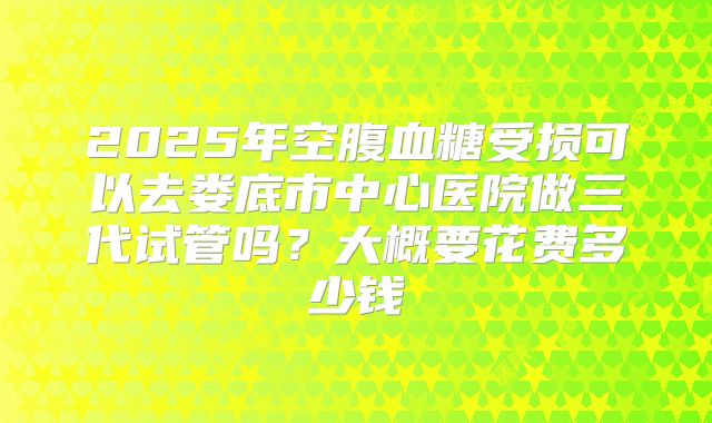 2025年空腹血糖受损可以去娄底市中心医院做三代试管吗?大概要花费多少钱