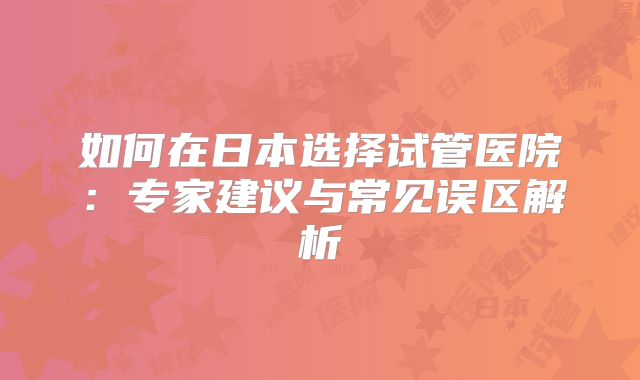 如何在日本选择试管医院：专家建议与常见误区解析