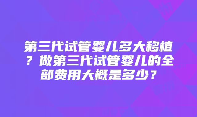 第三代试管婴儿多大移植？做第三代试管婴儿的全部费用大概是多少？