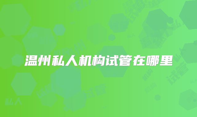 温州私人机构试管在哪里