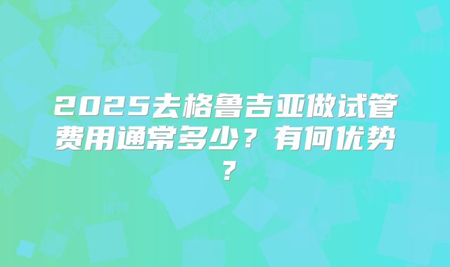 2025去格鲁吉亚做试管费用通常多少？有何优势？