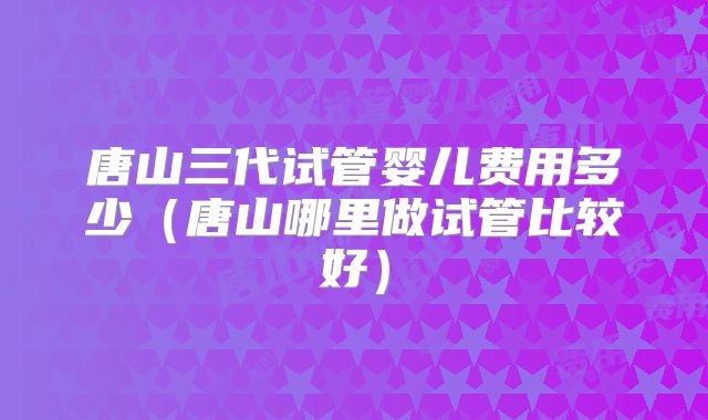 唐山三代试管婴儿费用多少(唐山哪里做试管比较好)