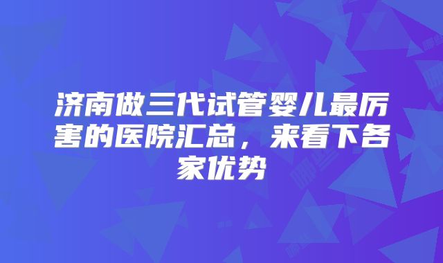 济南做三代试管婴儿最厉害的医院汇总,来看下各家优势