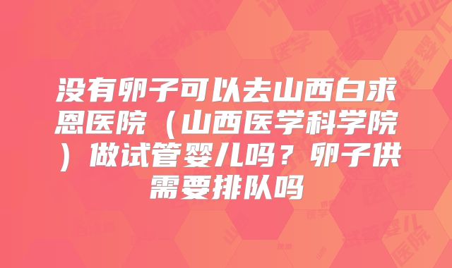 没有卵子可以去山西白求恩医院(山西医学科学院)做试管婴儿吗?卵子供需要排队吗