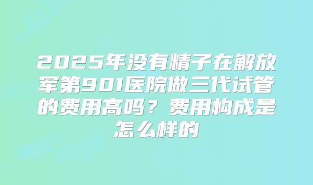2025年没有精子在解放军第901医院做三代试管的费用高吗?费用构成是怎么样的