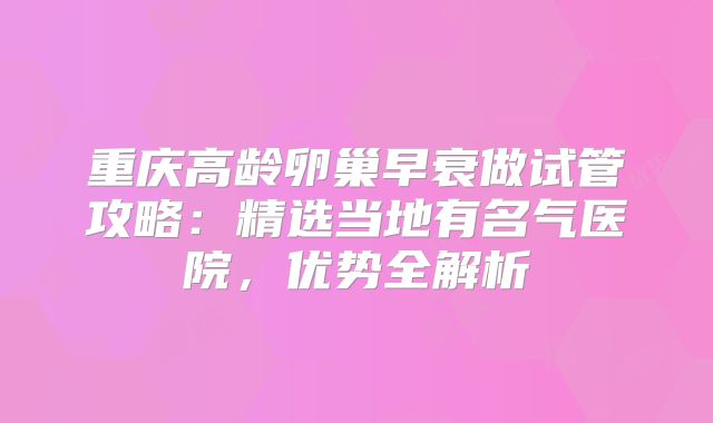 重庆高龄卵巢早衰做试管攻略：精选当地有名气医院，优势全解析