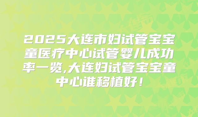 2025大连市妇试管宝宝童医疗中心试管婴儿成功率一览,大连妇试管宝宝童中心谁移植好!