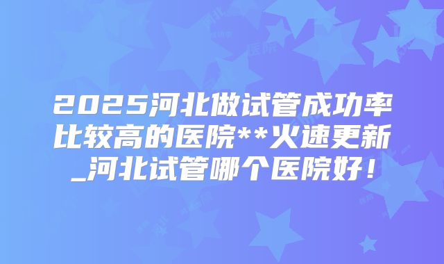 2025河北做试管成功率比较高的医院**火速更新_河北试管哪个医院好！