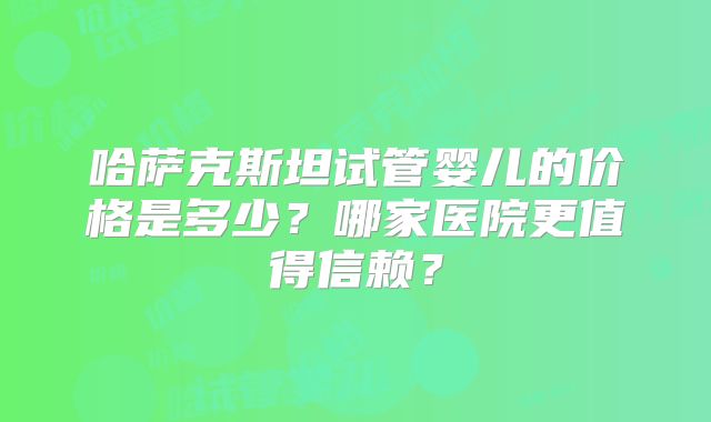 哈萨克斯坦试管婴儿的价格是多少？哪家医院更值得信赖？