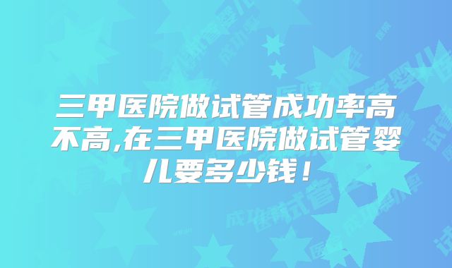 三甲医院做试管成功率高不高,在三甲医院做试管婴儿要多少钱!