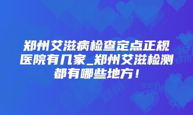郑州艾滋病检查定点正规医院有几家_郑州艾滋检测都有哪些地方!