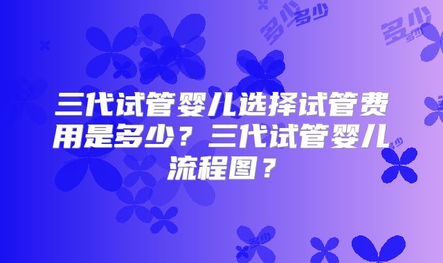 三代试管婴儿选择试管费用是多少？三代试管婴儿流程图？