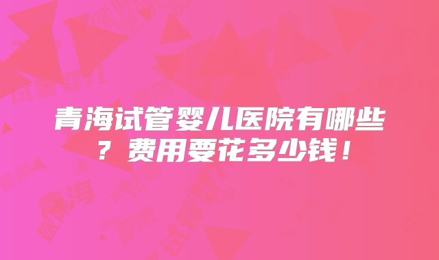 青海试管婴儿医院有哪些?费用要花多少钱!