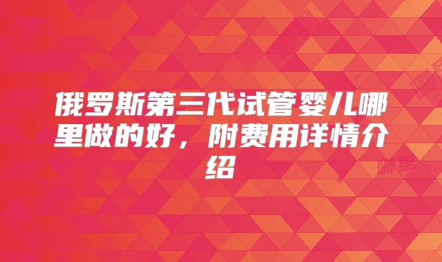俄罗斯第三代试管婴儿哪里做的好，附费用详情介绍