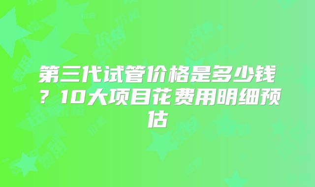 第三代试管价格是多少钱?10大项目花费用明细预估