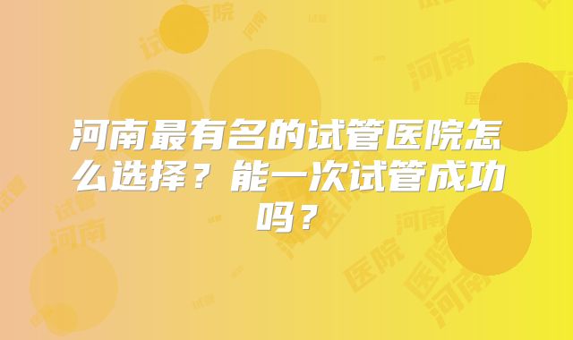 河南最有名的试管医院怎么选择?能一次试管成功吗?