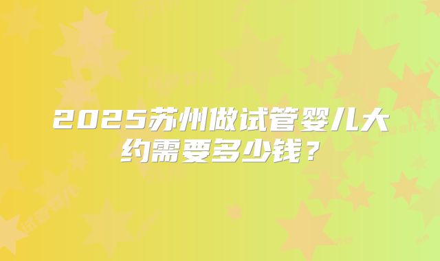 2025苏州做试管婴儿大约需要多少钱？