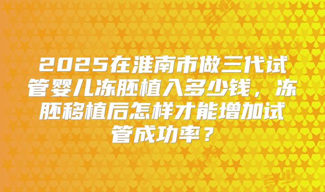 2025在淮南市做三代试管婴儿冻胚植入多少钱，冻胚移植后怎样才能增加试管成功率？