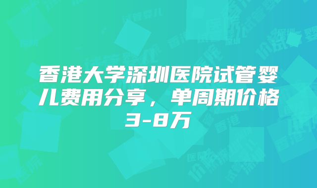 香港大学深圳医院试管婴儿费用分享，单周期价格3-8万