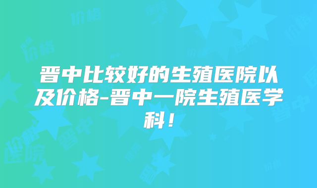晋中比较好的生殖医院以及价格-晋中一院生殖医学科！