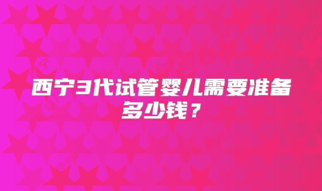 西宁3代试管婴儿需要准备多少钱？