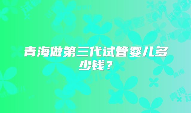 青海做第三代试管婴儿多少钱？