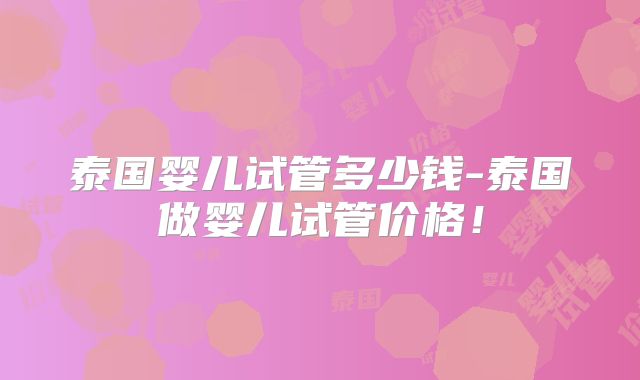 泰国婴儿试管多少钱-泰国做婴儿试管价格!