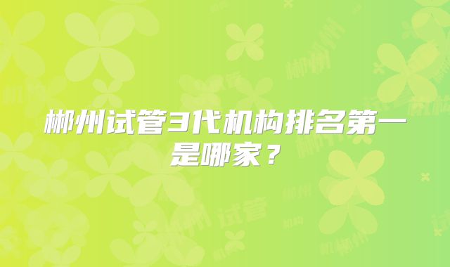 郴州试管3代机构排名第一是哪家？