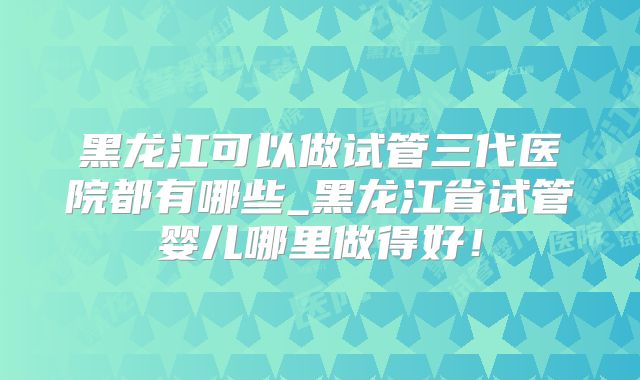 黑龙江可以做试管三代医院都有哪些_黑龙江省试管婴儿哪里做得好！