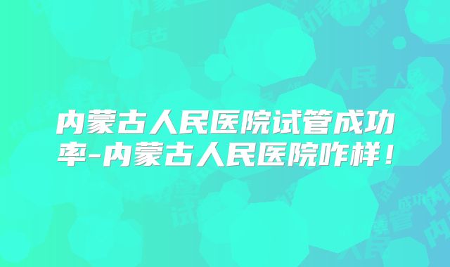 内蒙古人民医院试管成功率-内蒙古人民医院咋样!