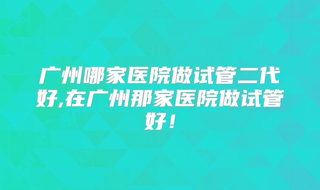 广州哪家医院做试管二代好,在广州那家医院做试管好！