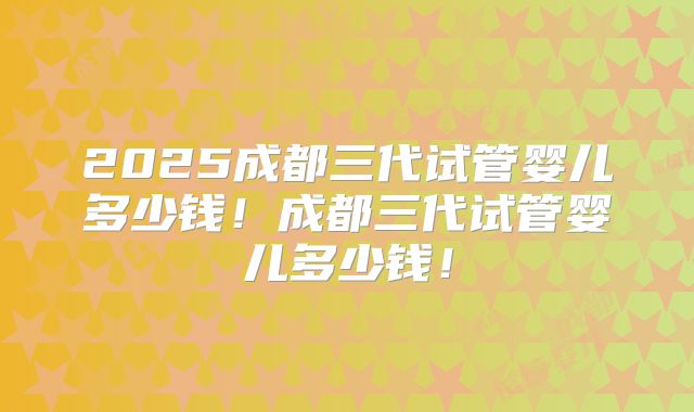 2025成都三代试管婴儿多少钱!成都三代试管婴儿多少钱!