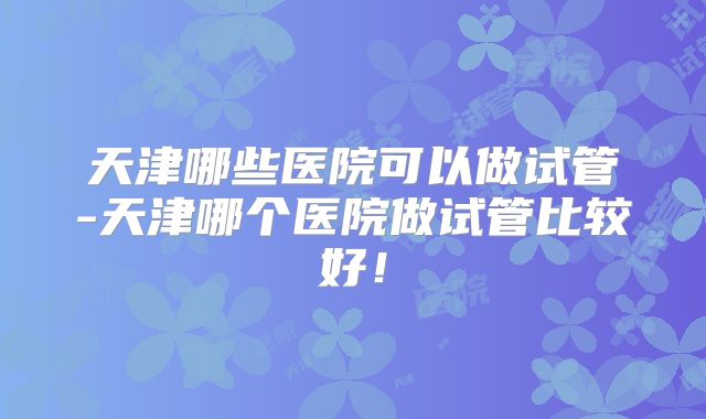 天津哪些医院可以做试管-天津哪个医院做试管比较好！