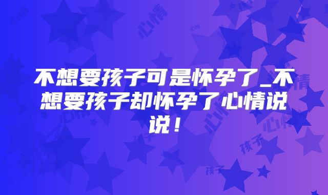 不想要孩子可是怀孕了_不想要孩子却怀孕了心情说说！