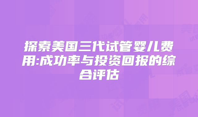 探索美国三代试管婴儿费用:成功率与投资回报的综合评估