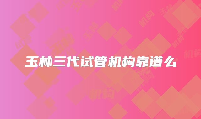 玉林三代试管机构靠谱么