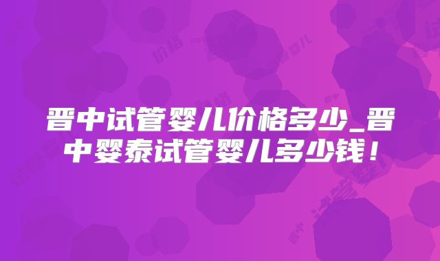 晋中试管婴儿价格多少_晋中婴泰试管婴儿多少钱！
