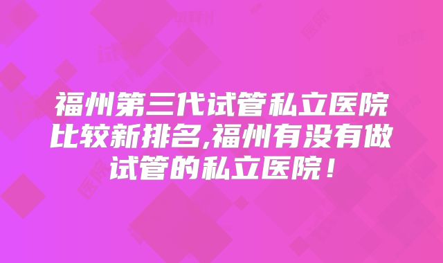 福州第三代试管私立医院比较新排名,福州有没有做试管的私立医院！
