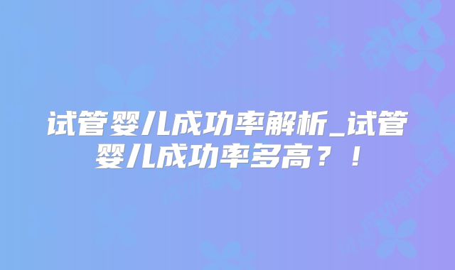 试管婴儿成功率解析_试管婴儿成功率多高?!