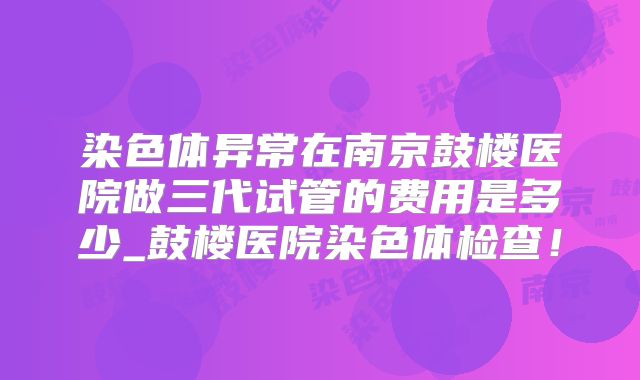 染色体异常在南京鼓楼医院做三代试管的费用是多少_鼓楼医院染色体检查！