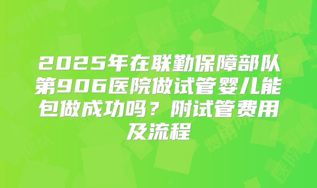 2025年在联勤保障部队第906医院做试管婴儿能包做成功吗?附试管费用及流程