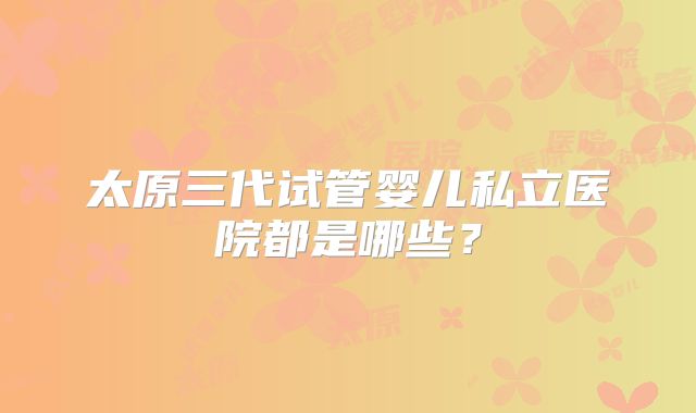 太原三代试管婴儿私立医院都是哪些?