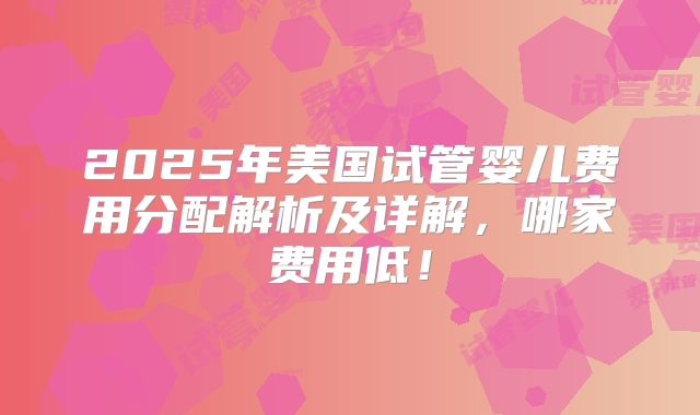2025年美国试管婴儿费用分配解析及详解,哪家费用低!