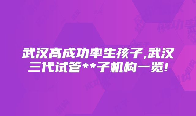 武汉高成功率生孩子,武汉三代试管**子机构一览!