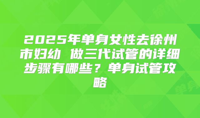 2025年单身女性去徐州市妇幼 做三代试管的详细步骤有哪些?单身试管攻略